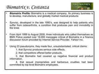 Biomatrix v. Costanza Biomatrix Profile:   Biomatrix  is a medical company.  Its primary business is to develop, manufacture, and globally market  medical products Synvisc, developed in the late 1990’s, was designed to help patients who suffer from osteoarthritis, a condition that produces pain and immobility in the knee From April 1999 to August 2000, three individuals  who called themselves as BMX Police  posted over 16,000 messages critical of Biomatrix in a finance discussion forum provided by Internet Service Provider, Yahoo ! Inc .  Using 23 pseudonyms, they made four, unsubstantiated, critical claims: 1. that Synvisc produces serious side effects, 2. that competitors offered better products, 3. that Biomatrix had covered up negative financial and product information,  4. that sexual improprieties and barbarous cruelties had been committed by top level Biomatrix employees. 