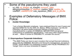 Some of the pseudonyms they used: cd_438;  cd_43eight;  cd_43eightt;  rvcrvcrvc_1964;  allergictochickenbits;  dr_stedman;  meddra_2000;  meddra_2k;  voteREP;  voteREPLCN;  vote_republican_2000;  jenti_is_pro-life Examples of Defamatory Messages of BMX Police: Insider Knowledge: “ I am a former Biomatrix employee. I was employed there for over 6 years and reported DIRECTLY to the CEO, Dr. Balazs. While employed, I ran the AC Chemistry Lab which tested production batches of every product manufactured for a variety of CHEMICAL IMPURITITES and general conformance to established specifications. I had many other responsibilities as well…. When it comes to CREDIBILITY, consider the source.” 2. Unscrupulous Corporate Intentions: “ The BMX Police are here to warn investors that corrupt financial institutions, along with the CRIMINAL Biomatrix and Genzyme management, are trying to STEAL YOUR MONEY by misleading investors with FALSE PROMISES of a ‘merger’ that is not even scheduled to happen.” 