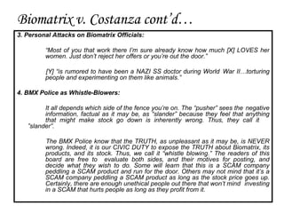 3. Personal Attacks on Biomatrix Officials: “ Most of you that work there I’m sure already know how much [X] LOVES her  women. Just don’t reject her offers or you’re out the door.” [Y] “is rumored to have been a NAZI SS doctor during World  War II…torturing  people and experimenting on them like animals.” 4. BMX Police as Whistle-Blowers: It all depends which side of the fence you’re on. The “pusher” sees the  negative  information, factual as it may be, as “slander” because they feel that anything  that might make stock go down is inherently wrong. Thus, they call it  ”slander”.  The BMX Police know that the TRUTH, as unpleasant as it may be, is NEVER  wrong. Indeed, it is our CIVIC DUTY to expose the TRUTH about Biomatrix, its  products, and its stock. Thus, we call it “whistle blowing.” The readers of this  board are free to  evaluate both sides, and their motives for posting, and  decide what they wish to do. Some will learn that this is a SCAM company  peddling a SCAM product and run for the door. Others may not mind that it’s a  SCAM company peddling a SCAM product as long as the stock price goes up.  Certainly, there are enough unethical people out there that won’t mind  investing  in a SCAM that hurts people as long as they profit from it. Biomatrix v. Costanza cont’d… 