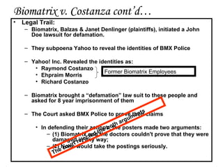 Biomatrix v. Costanza cont’d… Legal Trail: Biomatrix, Balzas & Janet Denlinger (plaintiffs), initiated a John Doe lawsuit for defamation.  They subpoena Yahoo to reveal the identities of BMX Police Yahoo! Inc. Revealed the identities as: Raymond Costanzo Ehpraim Morris Richard Costanzo Biomatrix brought a “ defamation ” law suit to these people and asked for 8 year imprisonment of them The Court asked BMX Police to prove their claims In defending their actions, the posters made two arguments:  (1) Biomatrix and the doctors couldn't prove that they were damaged in any way;  (2) None would take the postings seriously.  Former Biomatrix Employees The court rejected the both arguments 