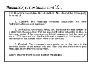 The Supreme Court ( No. BER-L-670-00 ,  NJ. )  found the three guilty in terms of : 1. Content:  The messages contained accusations that were "extremely offensive and malicious.“ 2. Verifiability.  Under New Jersey law, the higher the "fact content" of a statement, the more likely that the statement will be actionable as libel. In this case, some of the messages contained statements that the postings were "100% accurate" and that the information came from "inside sources" - indicating that the posters meant to be taken seriously. 3. Context.  The statements were posted on a chat room in the business section of the Yahoo! web site.  Their web site preference to post messages shows their malicious intent. Court; ordered them to stop posting messages. Biomatrix v. Costanza cont’d… 