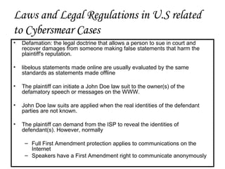 Laws and Legal Regulations in U.S related to Cybersmear Cases Defamation: the legal doctrine that allows a person to sue in court and recover damages from someone making false statements that harm the plaintiff's reputation. libelous statements made online are usually evaluated by the same standards as statements made offline The plaintiff can initiate a John Doe law suit to the owner(s) of the defamatory speech or messages on the WWW. John Doe law suits are applied when the real identities of the defendant parties are not known. The plaintiff can demand from the ISP to reveal the identities of defendant(s). However, normally  Full First Amendment protection applies to communications on the Internet Speakers have a First Amendment right to communicate anonymously 