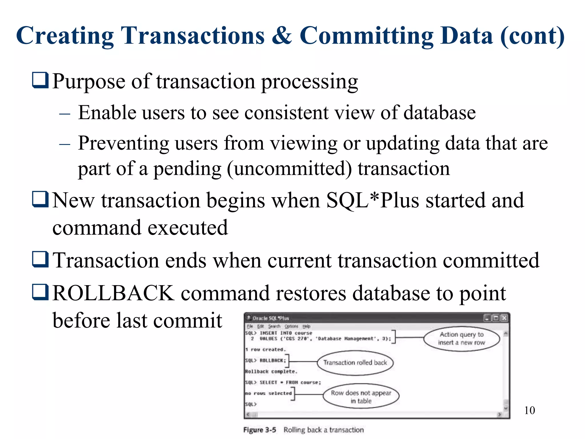 10
Creating Transactions & Committing Data (cont)
Purpose of transaction processing
– Enable users to see consistent view of database
– Preventing users from viewing or updating data that are
part of a pending (uncommitted) transaction
New transaction begins when SQL*Plus started and
command executed
Transaction ends when current transaction committed
ROLLBACK command restores database to point
before last commit
 