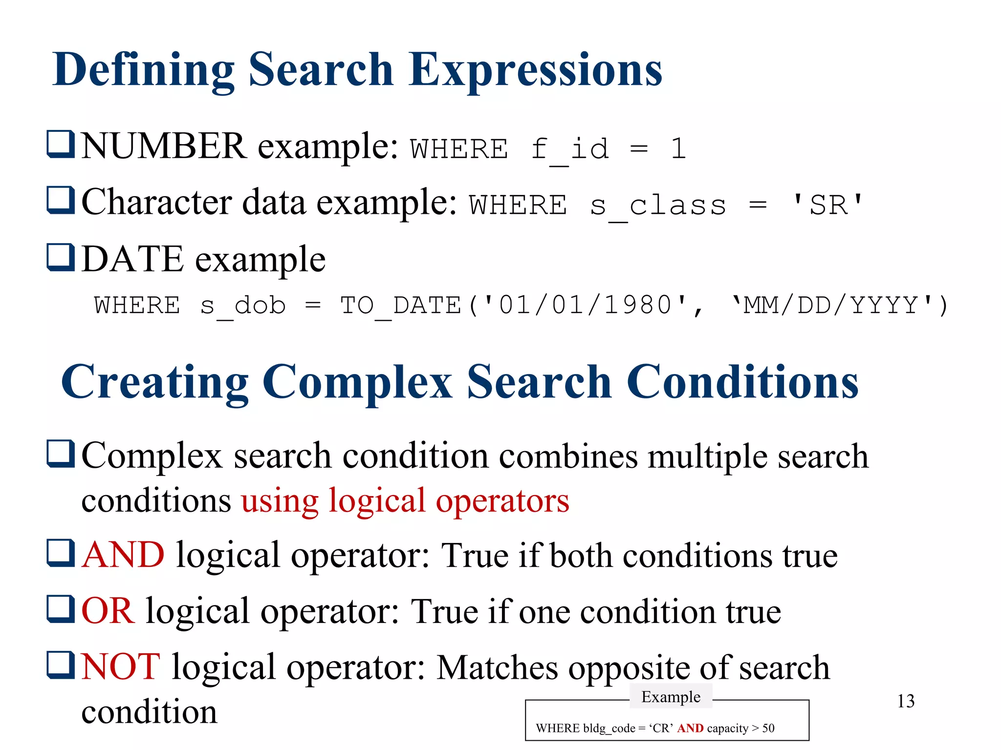 13
Defining Search Expressions
NUMBER example: WHERE f_id = 1
Character data example: WHERE s_class = 'SR'
DATE example
WHERE s_dob = TO_DATE('01/01/1980', ‘MM/DD/YYYY')
Creating Complex Search Conditions
Complex search condition combines multiple search
conditions using logical operators
AND logical operator: True if both conditions true
OR logical operator: True if one condition true
NOT logical operator: Matches opposite of search
condition WHERE bldg_code = ‘CR’ AND capacity > 50
Example
 