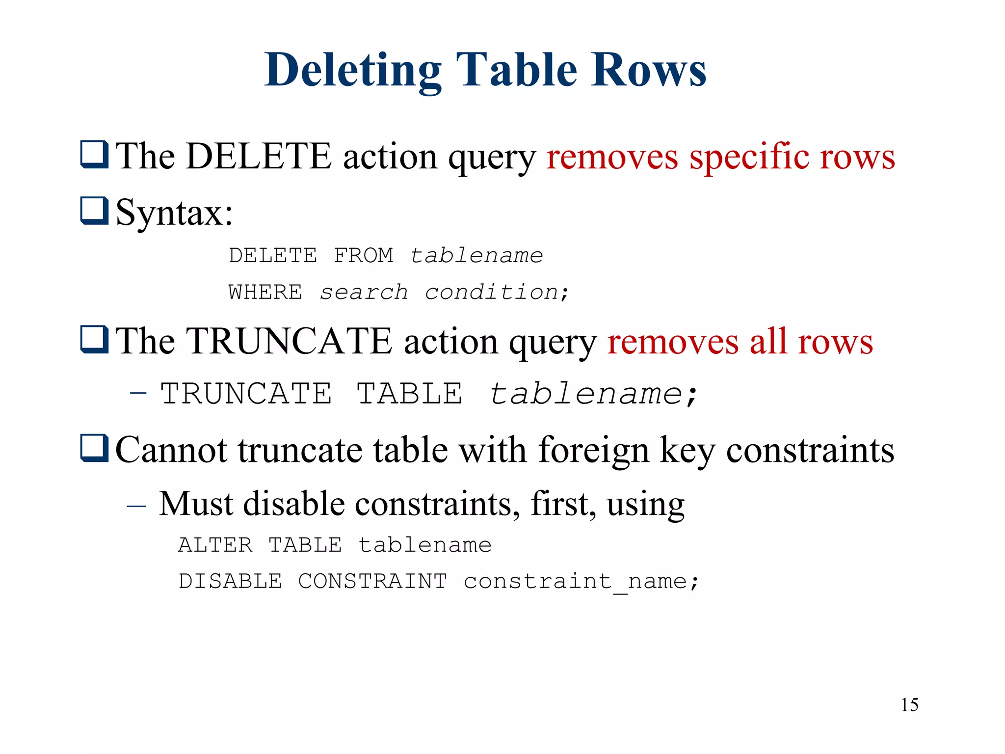 15
Deleting Table Rows
The DELETE action query removes specific rows
Syntax:
DELETE FROM tablename
WHERE search condition;
The TRUNCATE action query removes all rows
– TRUNCATE TABLE tablename;
Cannot truncate table with foreign key constraints
– Must disable constraints, first, using
ALTER TABLE tablename
DISABLE CONSTRAINT constraint_name;
 