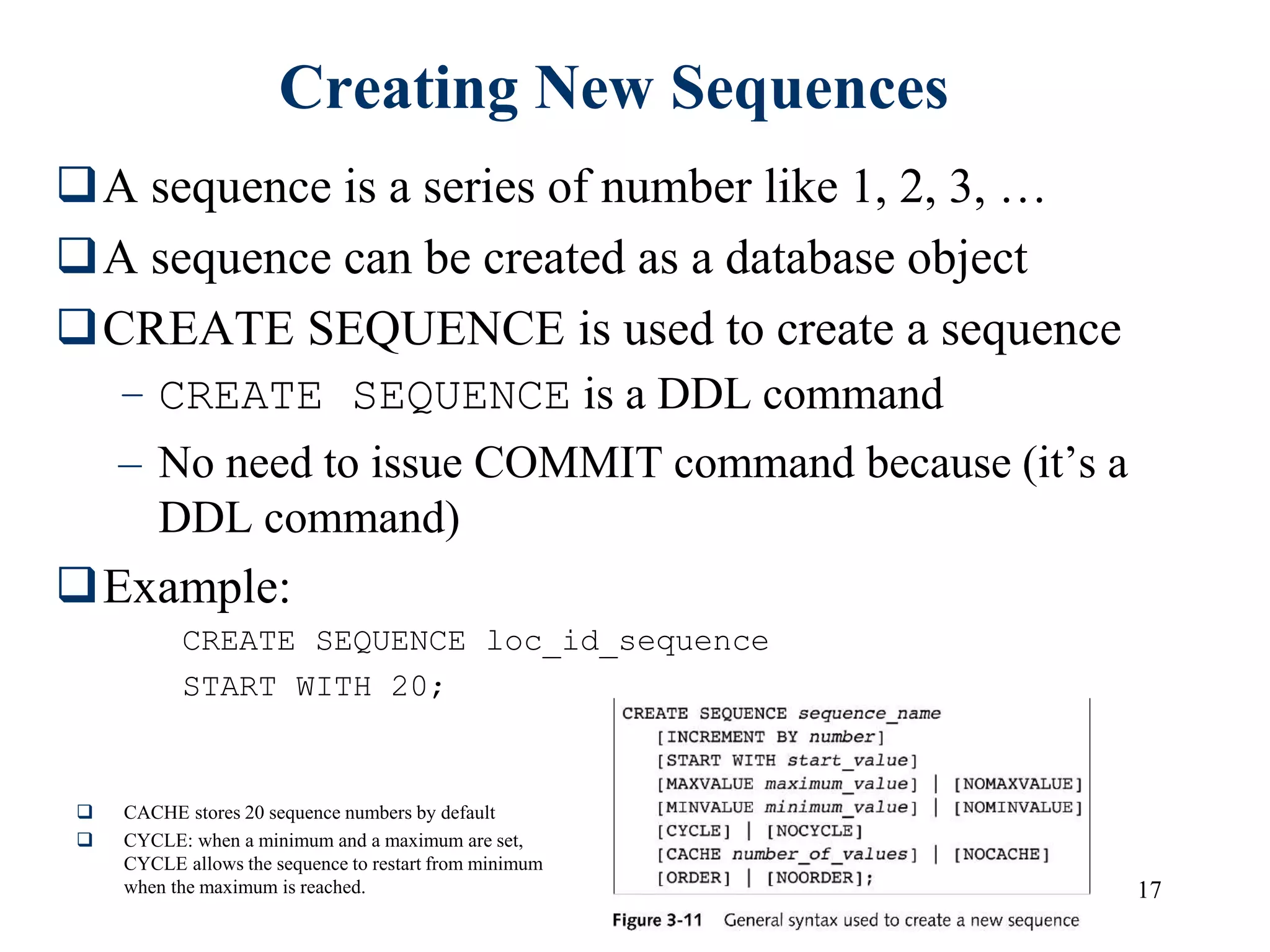 17
Creating New Sequences
A sequence is a series of number like 1, 2, 3, …
A sequence can be created as a database object
CREATE SEQUENCE is used to create a sequence
– CREATE SEQUENCE is a DDL command
– No need to issue COMMIT command because (it’s a
DDL command)
Example:
CREATE SEQUENCE loc_id_sequence
START WITH 20;
 CACHE stores 20 sequence numbers by default
 CYCLE: when a minimum and a maximum are set,
CYCLE allows the sequence to restart from minimum
when the maximum is reached.
 