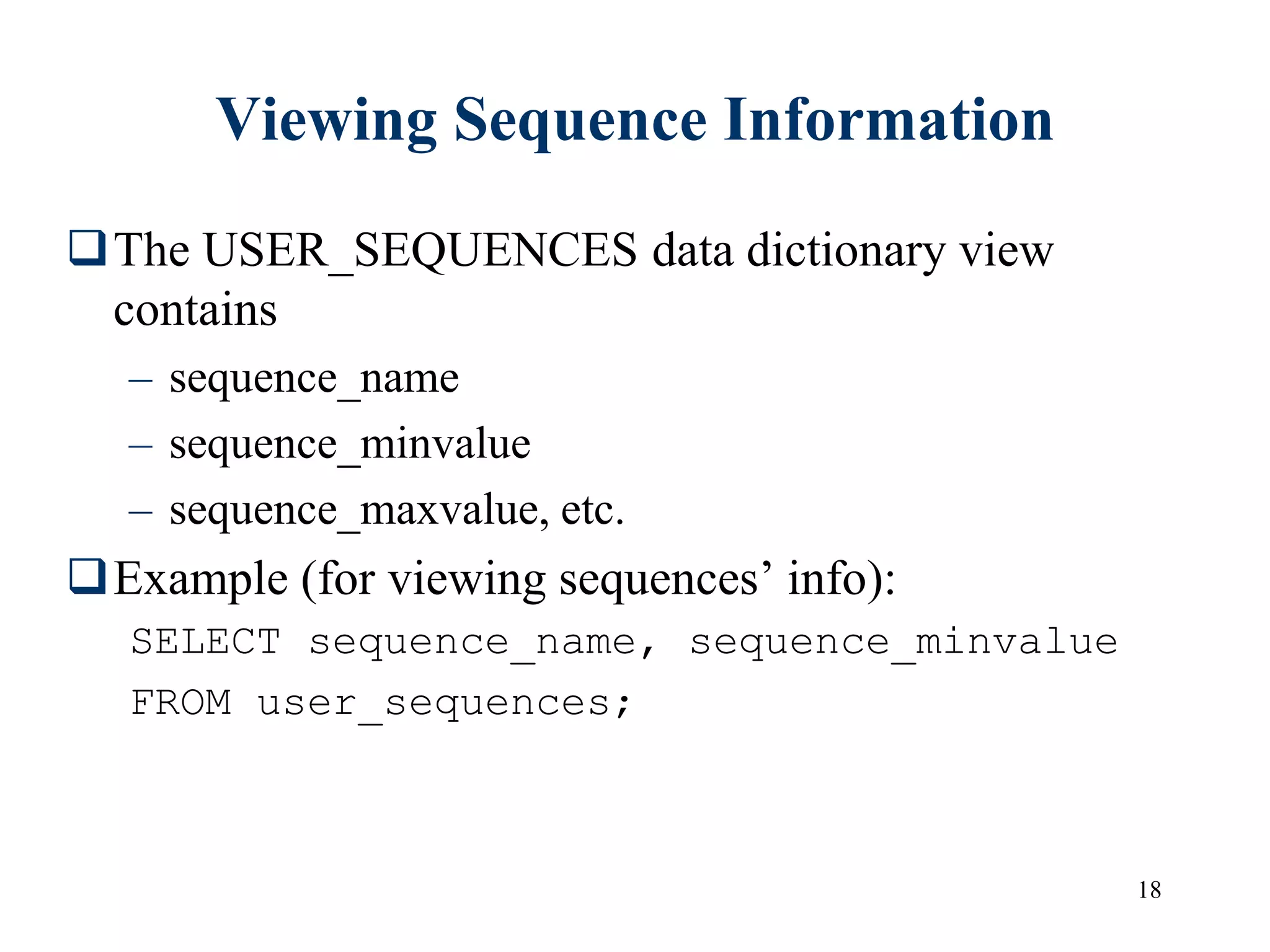 18
Viewing Sequence Information
The USER_SEQUENCES data dictionary view
contains
– sequence_name
– sequence_minvalue
– sequence_maxvalue, etc.
Example (for viewing sequences’ info):
SELECT sequence_name, sequence_minvalue
FROM user_sequences;
 