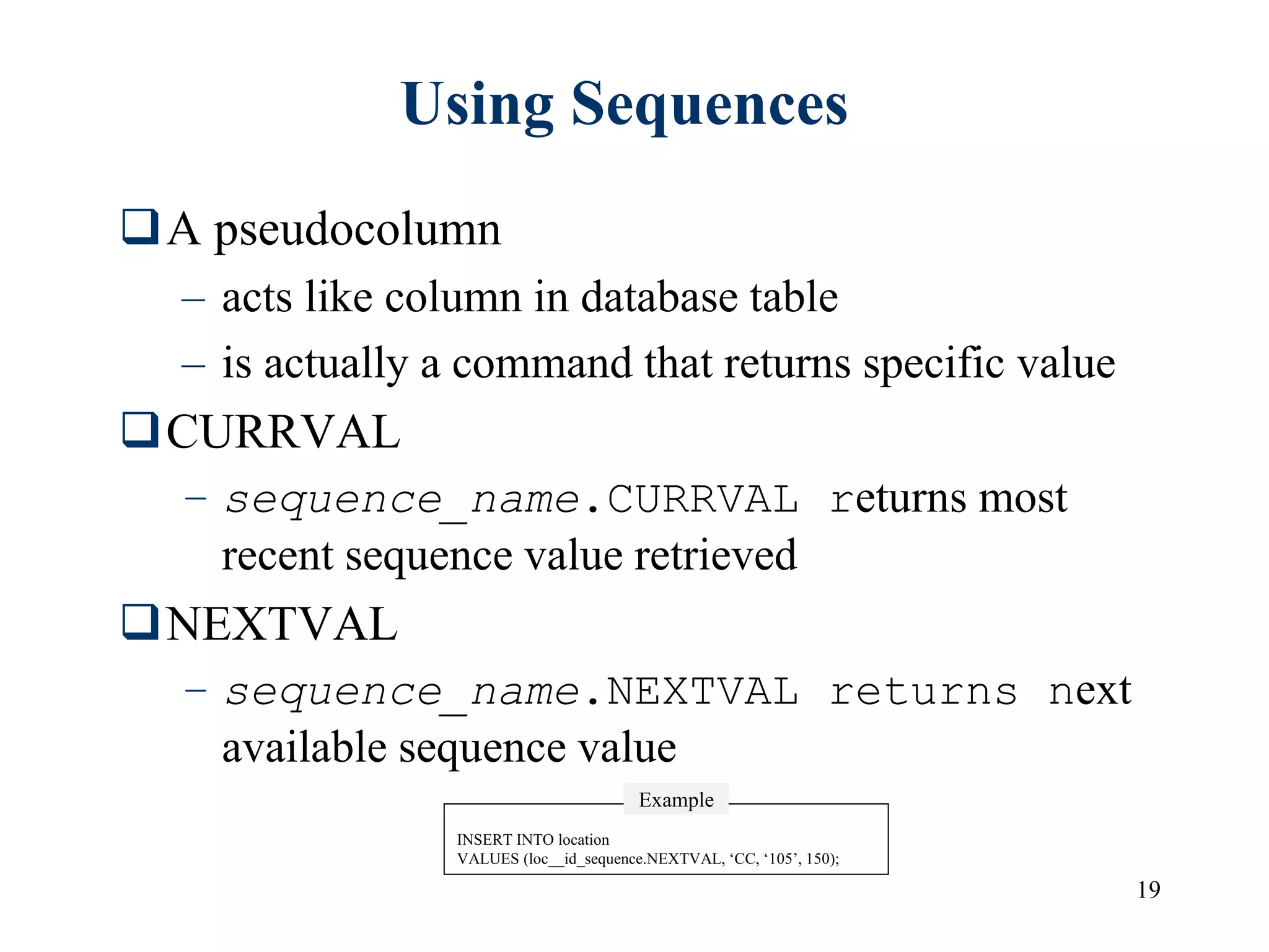 19
Using Sequences
A pseudocolumn
– acts like column in database table
– is actually a command that returns specific value
CURRVAL
– sequence_name.CURRVAL returns most
recent sequence value retrieved
NEXTVAL
– sequence_name.NEXTVAL returns next
available sequence value
INSERT INTO location
VALUES (loc__id_sequence.NEXTVAL, ‘CC, ‘105’, 150);
Example
 