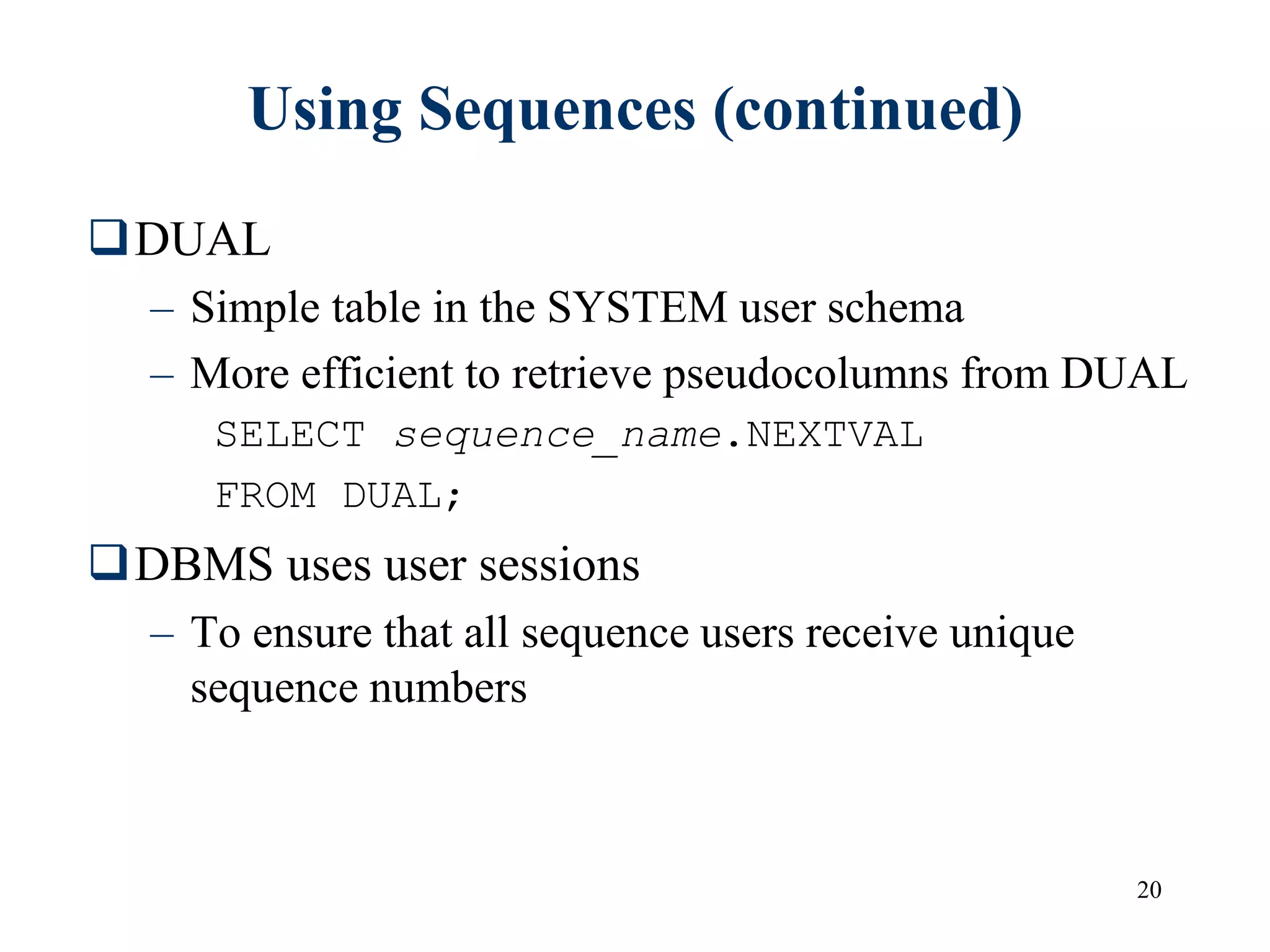 20
Using Sequences (continued)
DUAL
– Simple table in the SYSTEM user schema
– More efficient to retrieve pseudocolumns from DUAL
SELECT sequence_name.NEXTVAL
FROM DUAL;
DBMS uses user sessions
– To ensure that all sequence users receive unique
sequence numbers
 