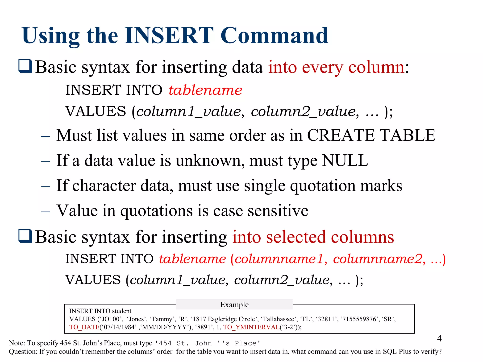 4
Using the INSERT Command
Basic syntax for inserting data into every column:
INSERT INTO tablename
VALUES (column1_value, column2_value, … );
– Must list values in same order as in CREATE TABLE
– If a data value is unknown, must type NULL
– If character data, must use single quotation marks
– Value in quotations is case sensitive
Basic syntax for inserting into selected columns
INSERT INTO tablename (columnname1, columnname2, …)
VALUES (column1_value, column2_value, … );
Note: To specify 454 St. John’s Place, must type '454 St. John ''s Place'
Question: If you couldn’t remember the columns’ order for the table you want to insert data in, what command can you use in SQL Plus to verify?
INSERT INTO student
VALUES (‘JO100’, ‘Jones’, ‘Tammy’, ‘R’, ‘1817 Eagleridge Circle’, ‘Tallahassee’, ‘FL’, ‘32811’, ‘7155559876’, ‘SR’,
TO_DATE(‘07/14/1984’ ,‘MM/DD/YYYY’), ‘8891’, 1, TO_YMINTERVAL(‘3-2’));
Example
 