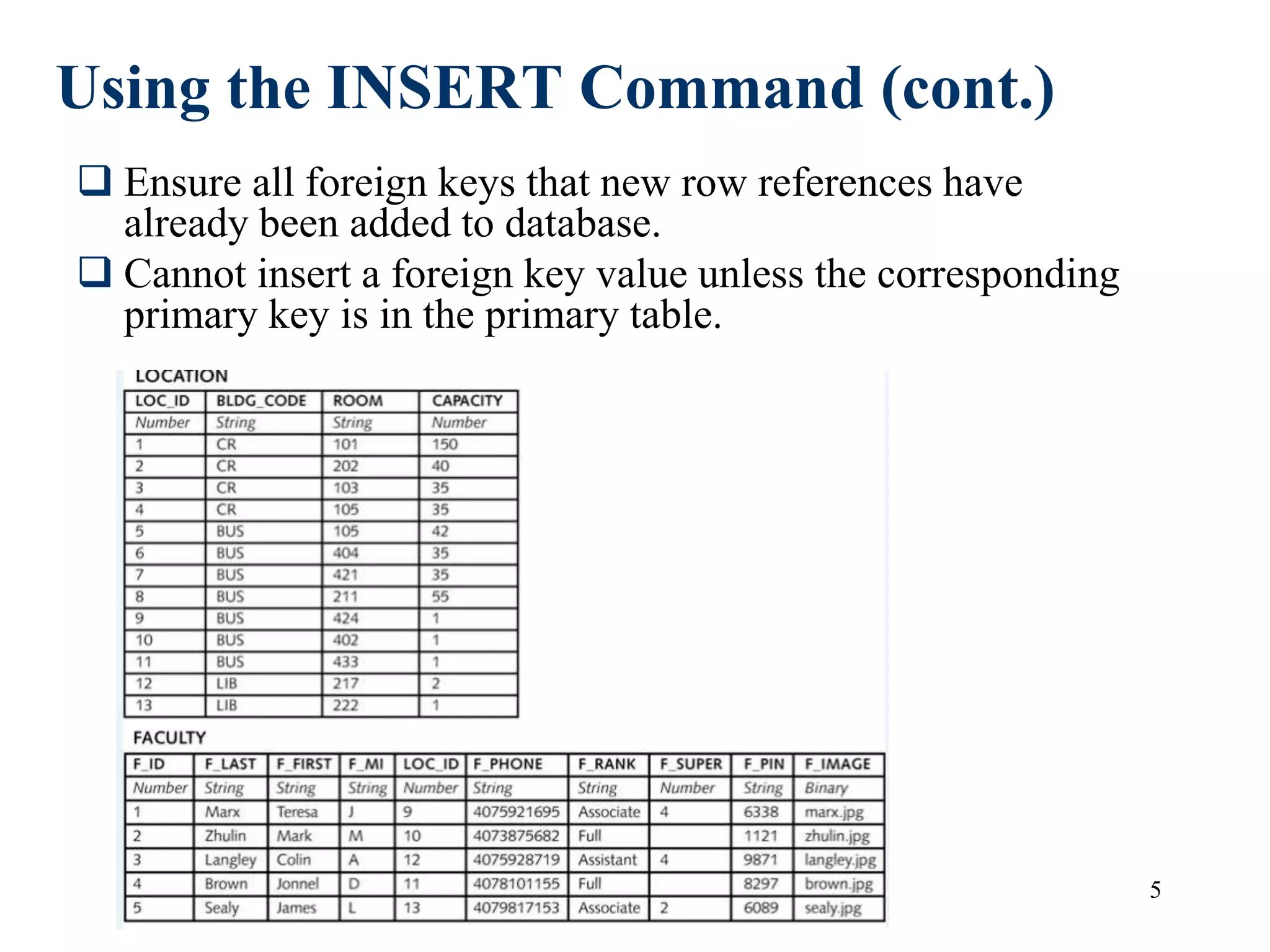 5
Using the INSERT Command (cont.)
 Ensure all foreign keys that new row references have
already been added to database.
 Cannot insert a foreign key value unless the corresponding
primary key is in the primary table.
 