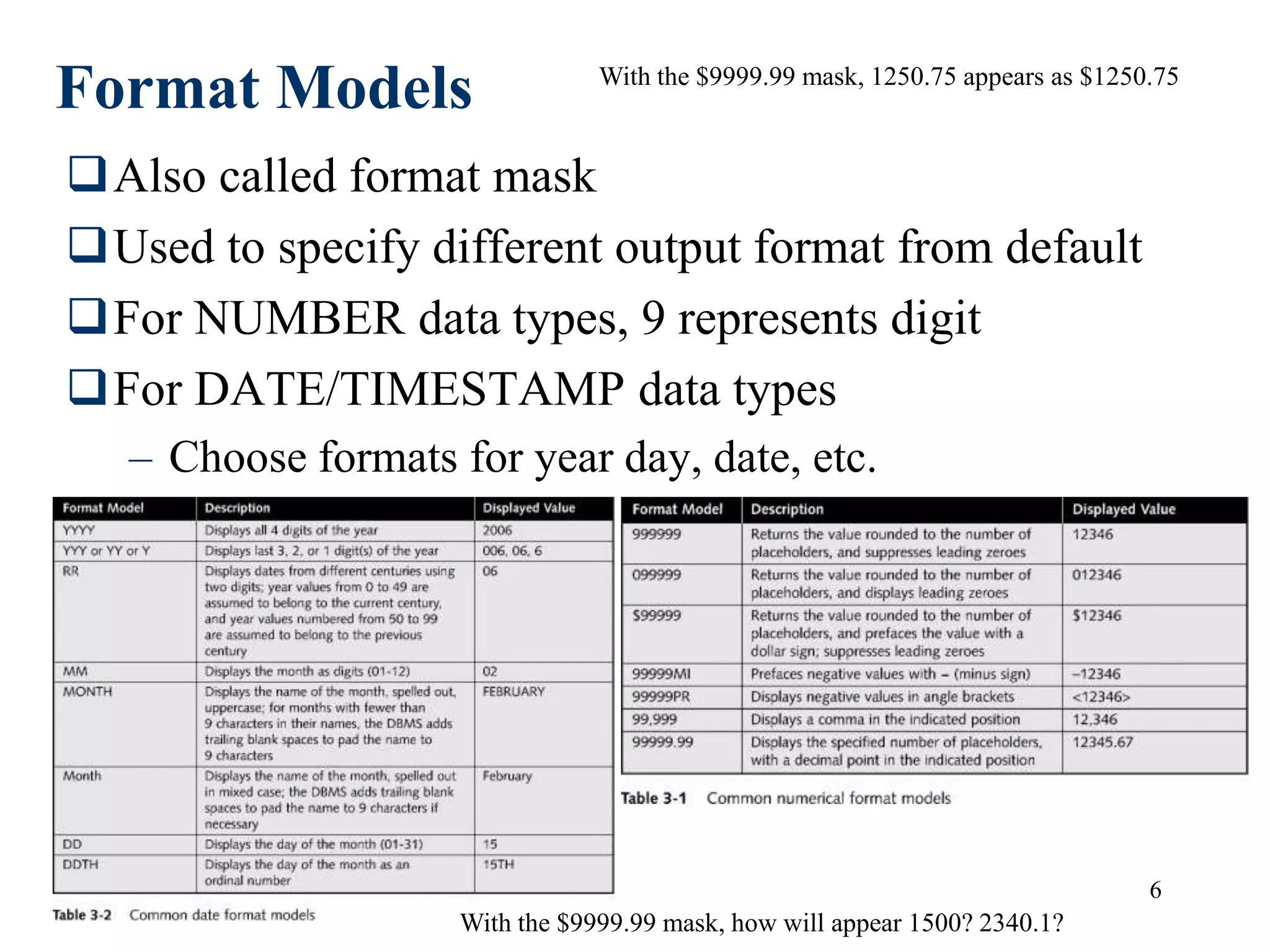 6
Format Models
Also called format mask
Used to specify different output format from default
For NUMBER data types, 9 represents digit
For DATE/TIMESTAMP data types
– Choose formats for year day, date, etc.
With the $9999.99 mask, 1250.75 appears as $1250.75
With the $9999.99 mask, how will appear 1500? 2340.1?
 