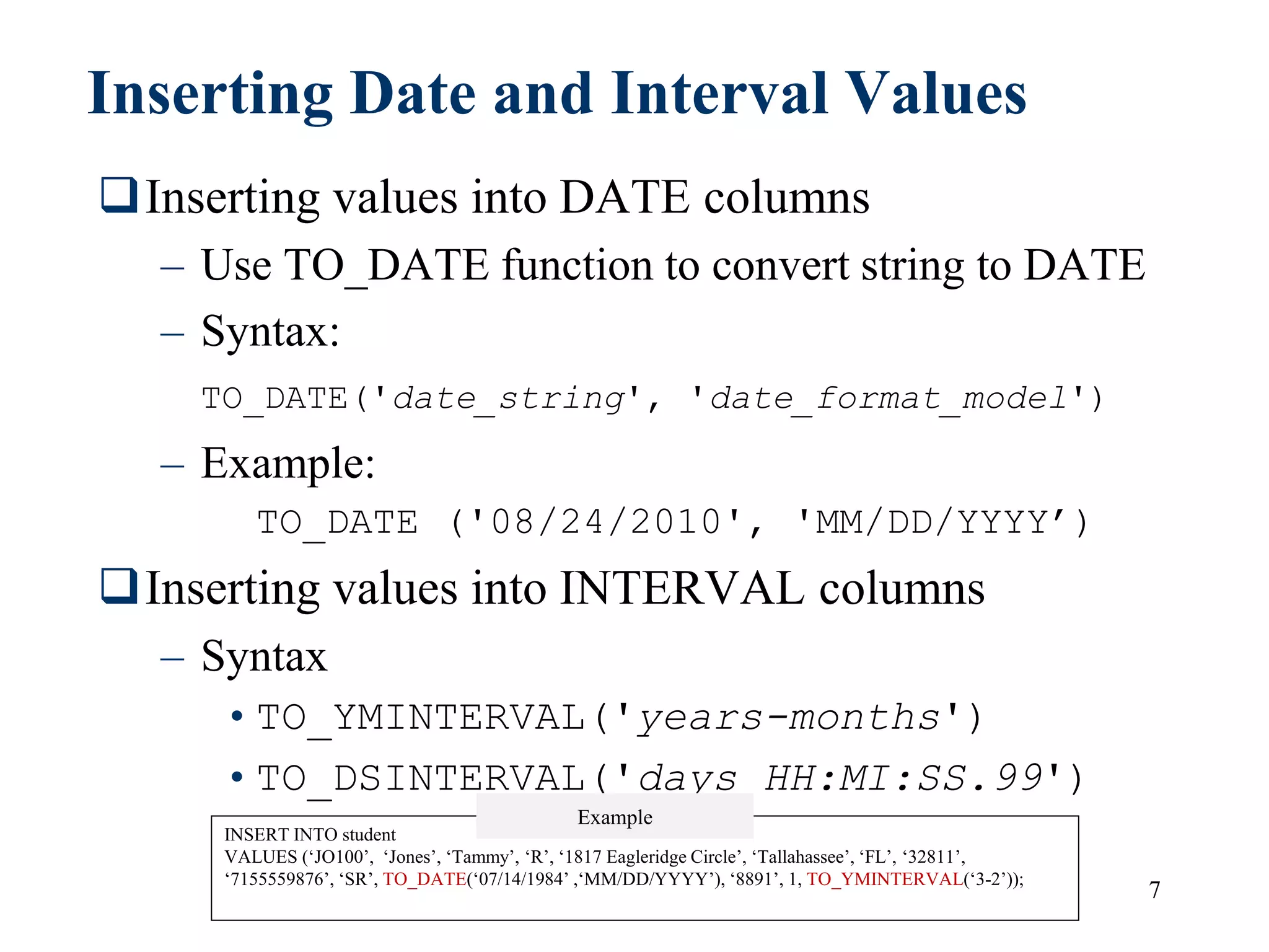 7
Inserting Date and Interval Values
Inserting values into DATE columns
– Use TO_DATE function to convert string to DATE
– Syntax:
TO_DATE('date_string', 'date_format_model')
– Example:
TO_DATE ('08/24/2010', 'MM/DD/YYYY’)
Inserting values into INTERVAL columns
– Syntax
•TO_YMINTERVAL('years-months')
•TO_DSINTERVAL('days HH:MI:SS.99')
INSERT INTO student
VALUES (‘JO100’, ‘Jones’, ‘Tammy’, ‘R’, ‘1817 Eagleridge Circle’, ‘Tallahassee’, ‘FL’, ‘32811’,
‘7155559876’, ‘SR’, TO_DATE(‘07/14/1984’ ,‘MM/DD/YYYY’), ‘8891’, 1, TO_YMINTERVAL(‘3-2’));
Example
 