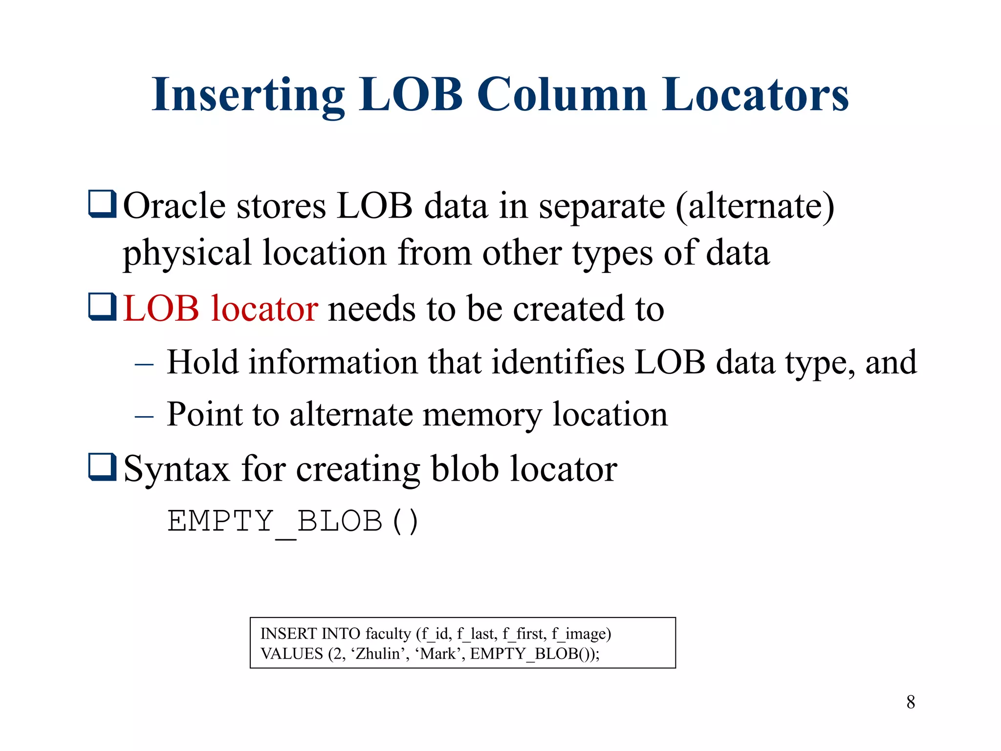 8
Inserting LOB Column Locators
Oracle stores LOB data in separate (alternate)
physical location from other types of data
LOB locator needs to be created to
– Hold information that identifies LOB data type, and
– Point to alternate memory location
Syntax for creating blob locator
EMPTY_BLOB()
INSERT INTO faculty (f_id, f_last, f_first, f_image)
VALUES (2, ‘Zhulin’, ‘Mark’, EMPTY_BLOB());
 