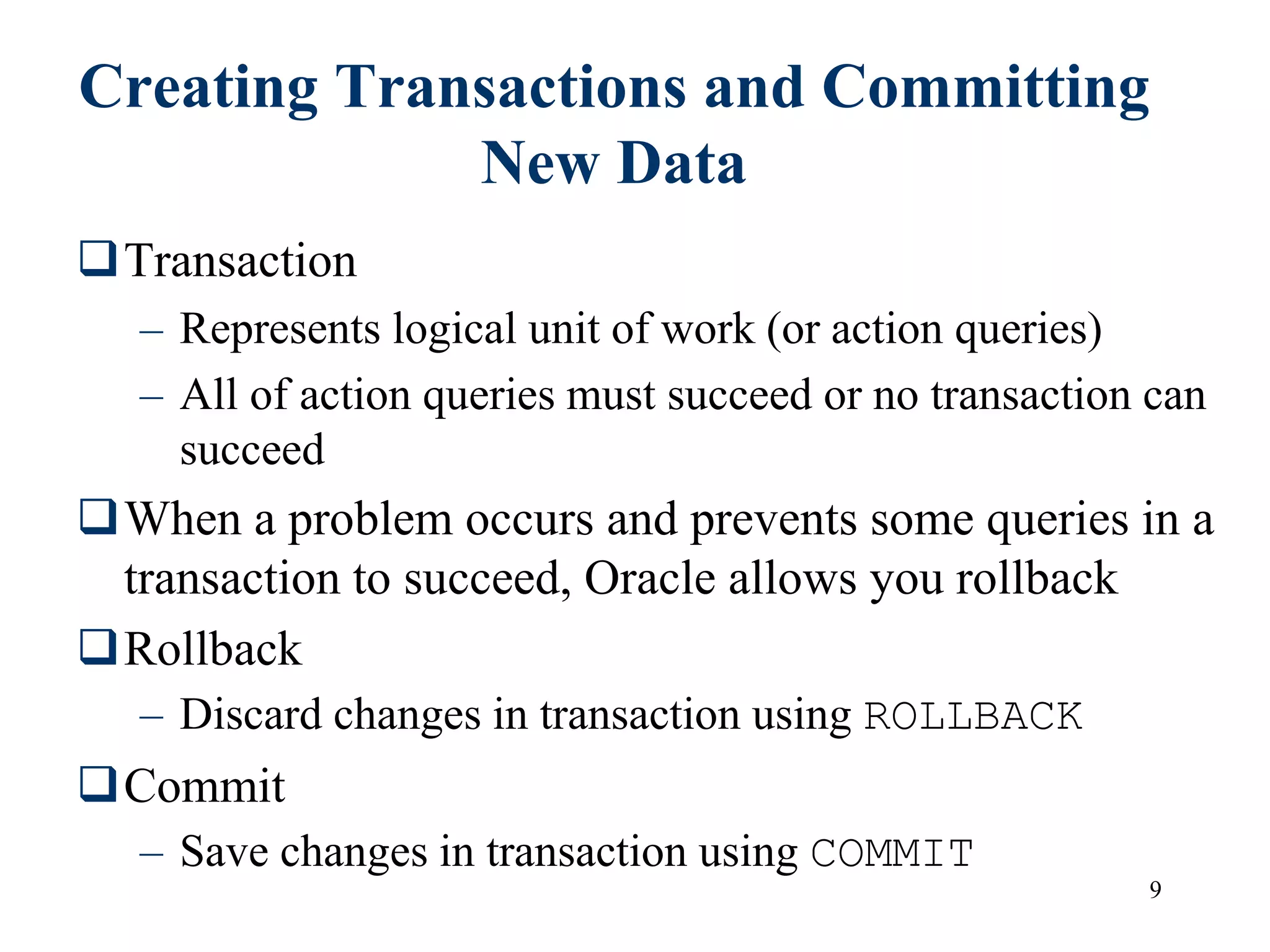 9
Creating Transactions and Committing
New Data
Transaction
– Represents logical unit of work (or action queries)
– All of action queries must succeed or no transaction can
succeed
When a problem occurs and prevents some queries in a
transaction to succeed, Oracle allows you rollback
Rollback
– Discard changes in transaction using ROLLBACK
Commit
– Save changes in transaction using COMMIT
 