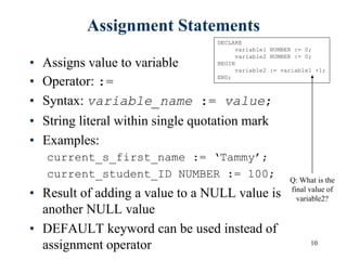 10
Assignment Statements
• Assigns value to variable
• Operator: :=
• Syntax: variable_name := value;
• String literal within single quotation mark
• Examples:
current_s_first_name := ‘Tammy’;
current_student_ID NUMBER := 100;
• Result of adding a value to a NULL value is
another NULL value
• DEFAULT keyword can be used instead of
assignment operator
DECLARE
variable1 NUMBER := 0;
variable2 NUMBER := 0;
BEGIN
variable2 := variable1 +1;
END;
Q: What is the
final value of
variable2?
 