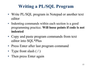 13
Writing a PL/SQL Program
• Write PL/SQL program in Notepad or another text
editor
• Indenting commands within each section is a good
programming practice. Will loose points if code is not
indented
• Copy and paste program commands from text
editor into SQL*Plus
• Press Enter after last program command
• Type front slash ( / )
• Then press Enter again
 