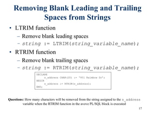 17
Removing Blank Leading and Trailing
Spaces from Strings
• LTRIM function
– Remove blank leading spaces
– string := LTRIM(string_variable_name);
• RTRIM function
– Remove blank trailing spaces
– string := RTRIM(string_variable_name);
DECLARE
s_address CHAR(20) := ‘951 Raimbow Dr’;
BEGIN
s_address := RTRIM(s_address);
END;
Questions: How many characters will be removed from the string assigned to the s_address
variable when the RTRIM function in the avove PL/SQL block is executed
 