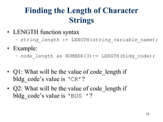 18
Finding the Length of Character
Strings
• LENGTH function syntax
– string_length := LENGTH(string_variable_name);
• Example:
– code_length as NUMBER(3):= LENGTH(bldg_code);
• Q1: What will be the value of code_length if
bldg_code’s value is ‘CR’?
• Q2: What will be the value of code_length if
bldg_code’s value is ‘BUS ’?
 