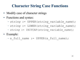 19
Character String Case Functions
• Modify case of character strings
• Functions and syntax:
– string := UPPER(string_variable_name);
– string := LOWER(string_variable_name);
– string := INITCAP(string_variable_name);
• Example:
– s_full_name := UPPER(s_full_name);
 