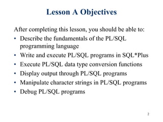 2
Lesson A Objectives
After completing this lesson, you should be able to:
• Describe the fundamentals of the PL/SQL
programming language
• Write and execute PL/SQL programs in SQL*Plus
• Execute PL/SQL data type conversion functions
• Display output through PL/SQL programs
• Manipulate character strings in PL/SQL programs
• Debug PL/SQL programs
 