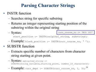 20
Parsing Character Strings
• INSTR function
– Searches string for specific substring
– Returns an integer representing starting position of the
substring within the original string
– Syntax:
start_position := INSTR(original_string, substring);
– Example: blank_position := INSTR(curr_course_no, ‘ ’);
• SUBSTR function
– Extracts specific number of characters from character
string starting at given point.
– Syntax: extracted_string :=
SUBSTR(string_variable,starting_point, number_of_characters);
– Example: curr_dept := SUBSTR(curr_course_no, 1, 3);
curr_course_no := ‘MIS 101’
 