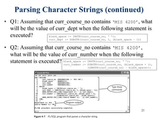 21
Parsing Character Strings (continued)
• Q1: Assuming that curr_course_no contains ‘MIS 4200’, what
will be the value of curr_dept when the following statement is
executed?
• Q2: Assuming that curr_course_no contains ‘MIS 4200’,
what will be the value of curr_number when the following
statement is executed?
blank_space := INSTR(curr_course_no, ‘ ’);
curr_dept := SUBSTR((curr_course_no, 1, (blank_space – 1))
blank_space := INSTR(curr_course_no, ‘ ’);
curr_number := SUBSTR(curr_course_no, (blank_space + 1),
(LENGTH(curr_course_no) – blank_space));
 