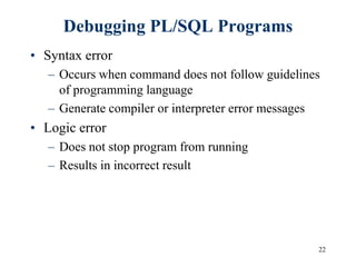 22
Debugging PL/SQL Programs
• Syntax error
– Occurs when command does not follow guidelines
of programming language
– Generate compiler or interpreter error messages
• Logic error
– Does not stop program from running
– Results in incorrect result
 