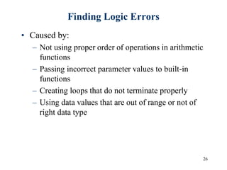 26
Finding Logic Errors
• Caused by:
– Not using proper order of operations in arithmetic
functions
– Passing incorrect parameter values to built-in
functions
– Creating loops that do not terminate properly
– Using data values that are out of range or not of
right data type
 