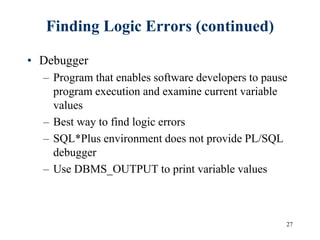27
Finding Logic Errors (continued)
• Debugger
– Program that enables software developers to pause
program execution and examine current variable
values
– Best way to find logic errors
– SQL*Plus environment does not provide PL/SQL
debugger
– Use DBMS_OUTPUT to print variable values
 