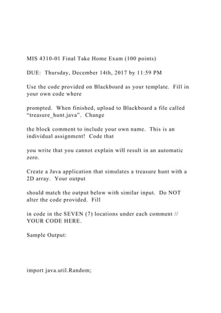 MIS 4310-01 Final Take Home Exam (100 points)
DUE: Thursday, December 14th, 2017 by 11:59 PM
Use the code provided on Blackboard as your template. Fill in
your own code where
prompted. When finished, upload to Blackboard a file called
“treasure_hunt.java”. Change
the block comment to include your own name. This is an
individual assignment! Code that
you write that you cannot explain will result in an automatic
zero.
Create a Java application that simulates a treasure hunt with a
2D array. Your output
should match the output below with similar input. Do NOT
alter the code provided. Fill
in code in the SEVEN (7) locations under each comment //
YOUR CODE HERE.
Sample Output:
import java.util.Random;