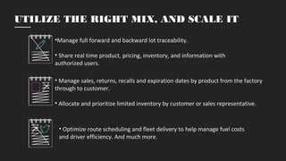 •Manage full forward and backward lot traceability.
• Share real time product, pricing, inventory, and information with
authorized users.
• Manage sales, returns, recalls and expiration dates by product from the factory
through to customer.
• Allocate and prioritize limited inventory by customer or sales representative.
• Optimize route scheduling and fleet delivery to help manage fuel costs
and driver efficiency. And much more.
UTILIZE THE RIGHT MIX, AND SCALE IT
 
