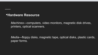 Hardware Resource
Machines—computers, video monitors, magnetic disk drives,
printers, optical scanners.
Media—floppy disks, magnetic tape, optical disks, plastic cards,
paper forms.
 
