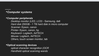 Computer systems
Computer peripherals
Desktop monitor (LED, LCD) - Samsung, dell
Hard disk 250GB - 1 TB hard disk in micro computer
Scanner- Epson, canon
Printer- Epson, canon, hp
Keyboard- Logitech, A4TECH
Mouse- Logitech, A4TECH
Others, touch screen monitor, tab
Optical scanning devices
optical character recognition (OCR
Handheld optical scanning wands
 