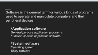 Software is the general term for various kinds of programs
used to operate and manipulate computers and their
peripheral devices.
Application software
General-purpose application programs
Function-specific application software
System software
Operating system
Utility software
 