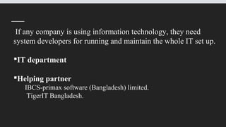 If any company is using information technology, they need
system developers for running and maintain the whole IT set up.
IT department
Helping partner
IBCS-primax software (Bangladesh) limited.
TigerIT Bangladesh.
 