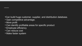 •Can build huge customer, supplier, and distribution database.
• Gain competitive advantage.
• More profit
• Can identify profitable areas for specific product
• Employee efficiency
• Can reduce cost
• Make faster system
 