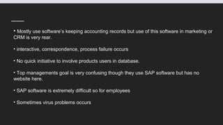 • Mostly use software’s keeping accounting records but use of this software in marketing or
CRM is very rear.
• interactive, correspondence, process failure occurs
• No quick initiative to involve products users in database.
• Top managements goal is very confusing though they use SAP software but has no
website here.
• SAP software is extremely difficult so for employees
• Sometimes virus problems occurs
 