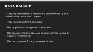 DATA BACKUP
• They are connected to a network and can also back up to a
network drive on another computer.
• They use own software store data
• Use drop box and Google doc to save files
• Use back up programs like nova back up, Acronis Backup &
Recovery, Norton Ghost
• Use backup server for any unwanted situation
 