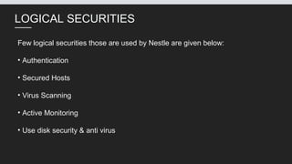 LOGICAL SECURITIES
Few logical securities those are used by Nestle are given below:
• Authentication
• Secured Hosts
• Virus Scanning
• Active Monitoring
• Use disk security & anti virus
 