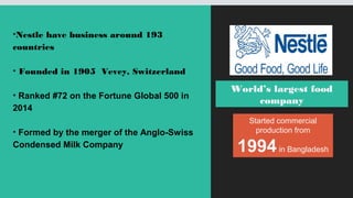 World’s largest food
company
Started commercial
production from
1994in Bangladesh
•Nestle have business around 193
countries
• Founded in 1905 Vevey, Switzerland
• Ranked #72 on the Fortune Global 500 in
2014
• Formed by the merger of the Anglo-Swiss
Condensed Milk Company
 