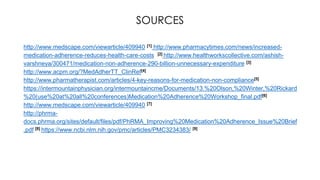 http://www.medscape.com/viewarticle/409940 [1] http://www.pharmacytimes.com/news/increased-
medication-adherence-reduces-health-care-costs [2] http://www.healthworkscollective.com/ashish-
varshneya/300471/medication-non-adherence-290-billion-unnecessary-expenditure [3]
http://www.acpm.org/?MedAdherTT_ClinRef[4]
http://www.pharmatherapist.com/articles/4-key-reasons-for-medication-non-compliance[5]
https://intermountainphysician.org/intermountaincme/Documents/13.%20Olson,%20Winter,%20Rickard
%20(use%20at%20all%20conferences)Medication%20Adherence%20Workshop_final.pdf[6]
http://www.medscape.com/viewarticle/409940 [7]
http://phrma-
docs.phrma.org/sites/default/files/pdf/PhRMA_Improving%20Medication%20Adherence_Issue%20Brief
.pdf [8] https://www.ncbi.nlm.nih.gov/pmc/articles/PMC3234383/ [9]
SOURCES
 