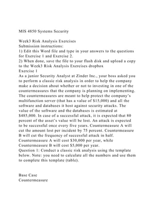 MIS 4850 Systems Security
Week3 Risk Analysis Exercises
Submission instructions:
1) Edit this Word file and type in your answers to the questions
for Exercise 1 and Exercise 2.
2) When done, save the file to your flash disk and upload a copy
to the Week3 Risk Analysis Exercises dropbox
Exercise 1
As a junior Security Analyst at Zinder Inc., your boss asked you
to perform a classic risk analysis in order to help the company
make a decision about whether or not to investing in one of the
countermeasures that the company is planning on implementing.
The countermeasures are meant to help protect the company’s
multifunction server (that has a value of $15,000) and all the
software and databases it host against security attacks. The
value of the software and the databases is estimated at
$485,000. In case of a successful attack, it is expected that 80
percent of the asset’s value will be lost. An attack is expected
to be successful once every five years. Countermeasure A will
cut the amount lost per incident by 75 percent. Countermeasure
B will cut the frequency of successful attack in half.
Countermeasure A will cost $30,000 per year, while
Countermeasure B will cost $5,000 per year.
Question 1: Conduct a classic risk analysis using the template
below. Note: you need to calculate all the numbers and use them
to complete this template (table).
Base Case
Countermeasure
 