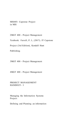 MIS485: Capstone Project
in MIS
2MGT 400 - Project Management
Textbook: Farrell, P. J., (2017). IT Capstone
Project (3rd Edition), Kendall Hunt
Publishing.
3MGT 400 - Project Management
4MGT 400 - Project Management
PROJECT MANAGEMENT
HANDOUT- I
Managing the Information Systems
Project:
Defining and Planning an information
 