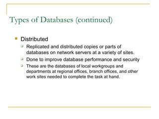 Types of Databases (continued)

    Distributed
        Replicated and distributed copies or parts of
         databases on network servers at a variety of sites.
        Done to improve database performance and security
        These are the databases of local workgroups and
         departments at regional offices, branch offices, and other
         work sites needed to complete the task at hand.
 