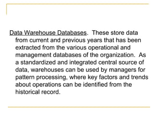 Data Warehouse Databases. These store data
 from current and previous years that has been
 extracted from the various operational and
 management databases of the organization. As
 a standardized and integrated central source of
 data, warehouses can be used by managers for
 pattern processing, where key factors and trends
 about operations can be identified from the
 historical record.
 