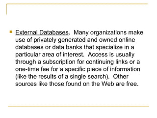    External Databases. Many organizations make
    use of privately generated and owned online
    databases or data banks that specialize in a
    particular area of interest. Access is usually
    through a subscription for continuing links or a
    one-time fee for a specific piece of information
    (like the results of a single search). Other
    sources like those found on the Web are free.
 