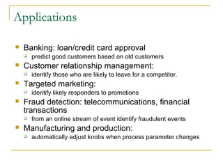 Applications

   Banking: loan/credit card approval
       predict good customers based on old customers
   Customer relationship management:
       identify those who are likely to leave for a competitor.
   Targeted marketing:
       identify likely responders to promotions
   Fraud detection: telecommunications, financial
    transactions
       from an online stream of event identify fraudulent events
   Manufacturing and production:
       automatically adjust knobs when process parameter changes
 