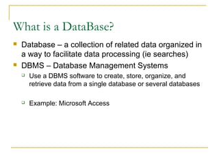 What is a DataBase?
   Database – a collection of related data organized in
    a way to facilitate data processing (ie searches)
   DBMS – Database Management Systems
       Use a DBMS software to create, store, organize, and
        retrieve data from a single database or several databases

       Example: Microsoft Access
 
