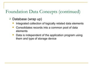Foundation Data Concepts (continued)
    Database (wrap up)
        Integrated collection of logically related data elements
        Consolidates records into a common pool of data
         elements
        Data is independent of the application program using
         them and type of storage device
 